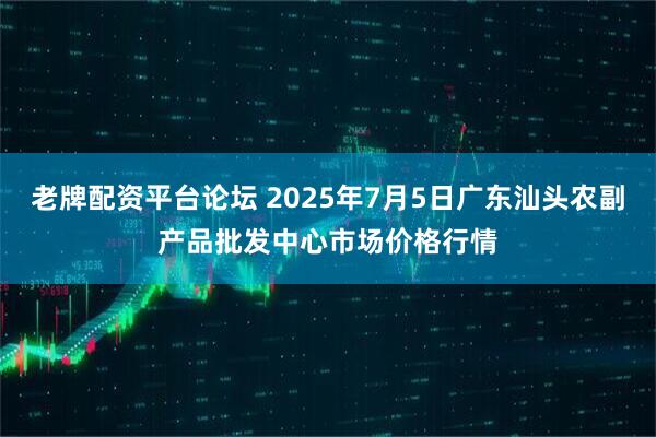 老牌配资平台论坛 2025年7月5日广东汕头农副产品批发中心市场价格行情