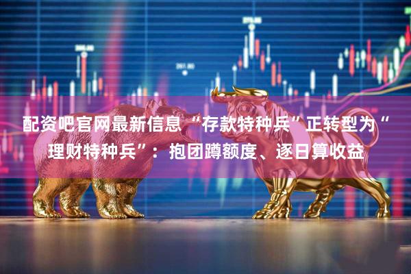 配资吧官网最新信息 “存款特种兵”正转型为“理财特种兵”：抱团蹲额度、逐日算收益