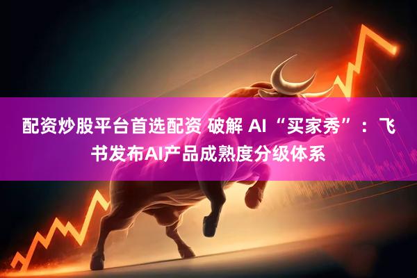 配资炒股平台首选配资 破解 AI “买家秀” ：飞书发布AI产品成熟度分级体系
