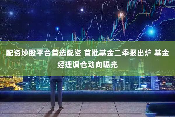 配资炒股平台首选配资 首批基金二季报出炉 基金经理调仓动向曝光