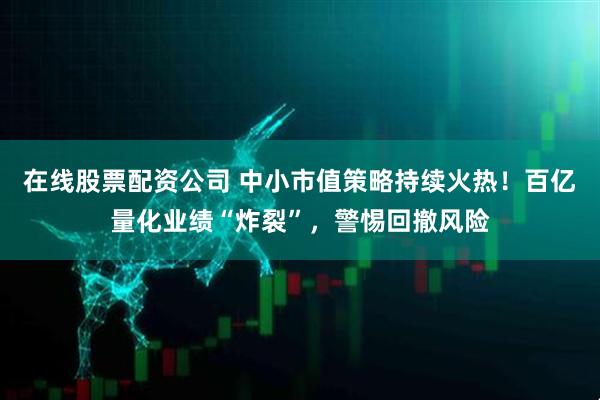 在线股票配资公司 中小市值策略持续火热！百亿量化业绩“炸裂”，警惕回撤风险