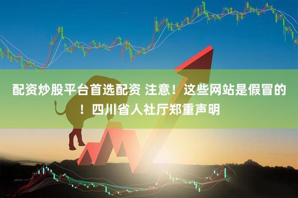 配资炒股平台首选配资 注意！这些网站是假冒的！四川省人社厅郑重声明