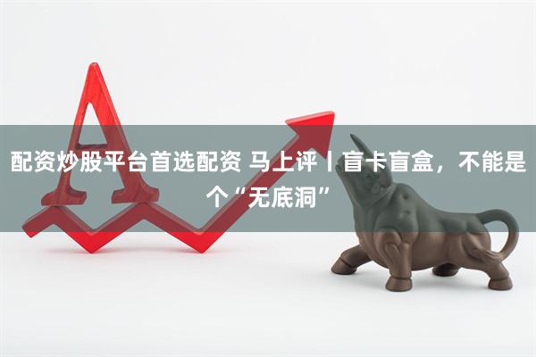 配资炒股平台首选配资 马上评丨盲卡盲盒，不能是个“无底洞”