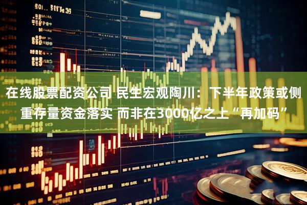 在线股票配资公司 民生宏观陶川：下半年政策或侧重存量资金落实 而非在3000亿之上“再加码”