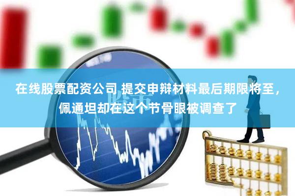 在线股票配资公司 提交申辩材料最后期限将至，佩通坦却在这个节骨眼被调查了