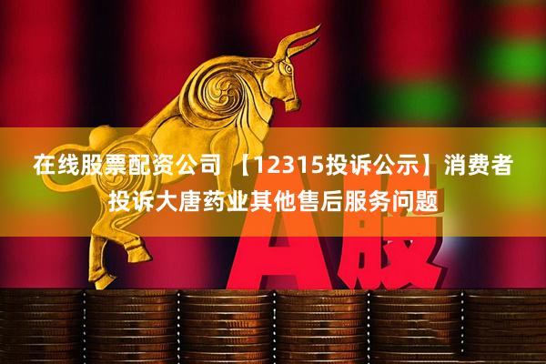 在线股票配资公司 【12315投诉公示】消费者投诉大唐药业其他售后服务问题