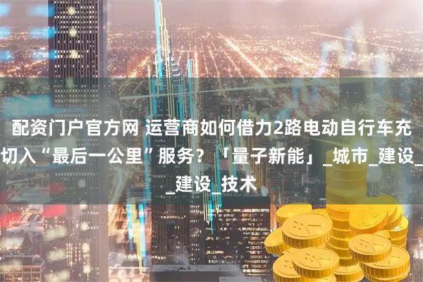 配资门户官方网 运营商如何借力2路电动自行车充电桩切入“最后一公里”服务？「量子新能」_城市_建设_技术