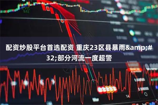 配资炒股平台首选配资 重庆23区县暴雨&#32;部分河流一度超警