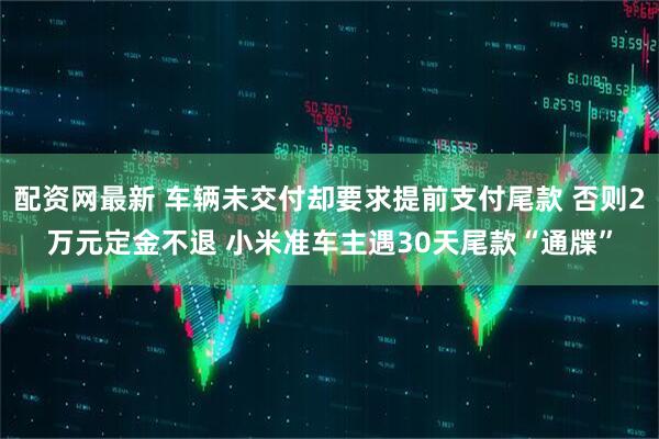 配资网最新 车辆未交付却要求提前支付尾款 否则2万元定金不退 小米准车主遇30天尾款“通牒”