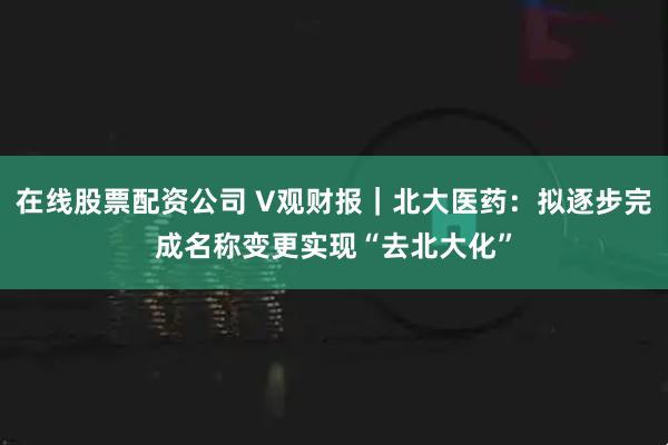 在线股票配资公司 V观财报｜北大医药：拟逐步完成名称变更实现“去北大化”