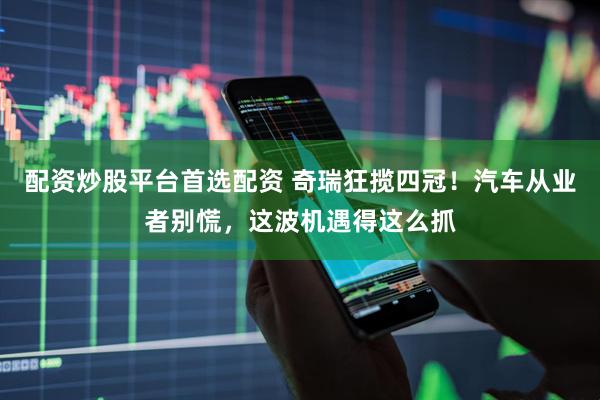 配资炒股平台首选配资 奇瑞狂揽四冠！汽车从业者别慌，这波机遇得这么抓