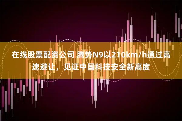在线股票配资公司 腾势N9以210km/h通过高速避让，见证中国科技安全新高度