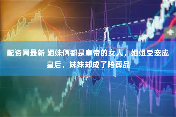 配资网最新 姐妹俩都是皇帝的女人,姐姐受宠成皇后,妹妹却成了陪葬品