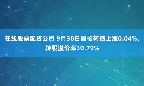 在线股票配资公司 9月30日国检转债上涨0.04%,转股溢价率30.79%
