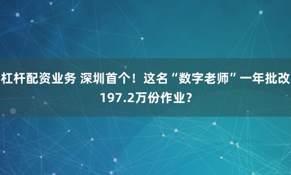 杠杆配资业务 深圳首个！这名“数字老师”一年批改197.2万份作业？