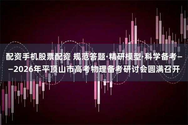 配资手机股票配资 规范答题·精研模型·科学备考——2026年平顶山市高考物理备考研讨会圆满召开