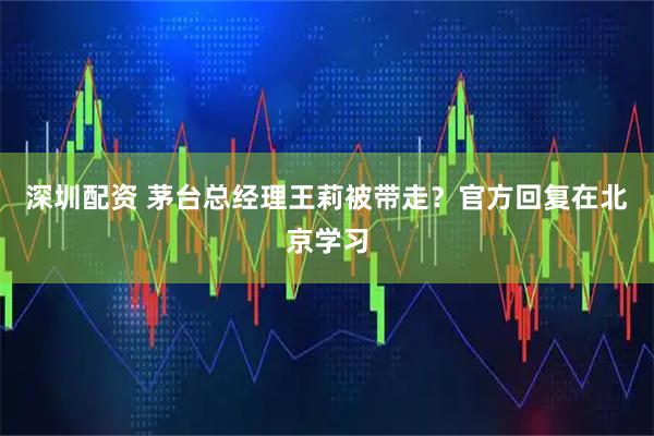 深圳配资 茅台总经理王莉被带走？官方回复在北京学习