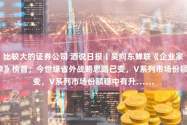 比较大的证券公司 酒说日报丨吴向东蝉联《企业家视频IP100榜单》榜首；今世缘省外战略思路已变，V系列市场份额稳中有升……