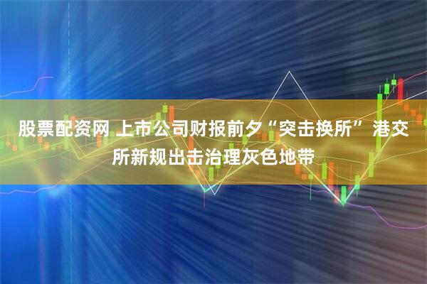 股票配资网 上市公司财报前夕“突击换所” 港交所新规出击治理灰色地带