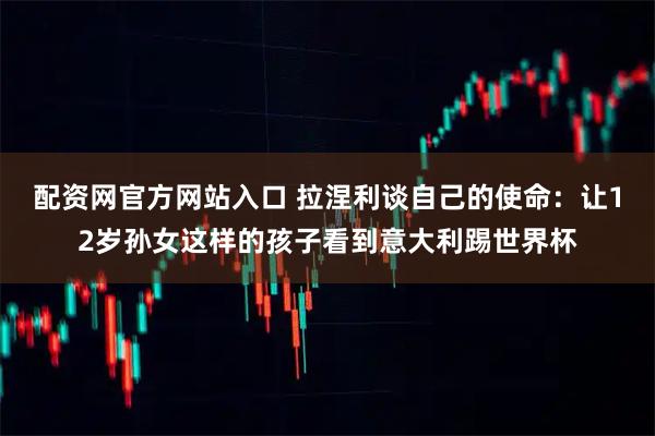 配资网官方网站入口 拉涅利谈自己的使命：让12岁孙女这样的孩子看到意大利踢世界杯