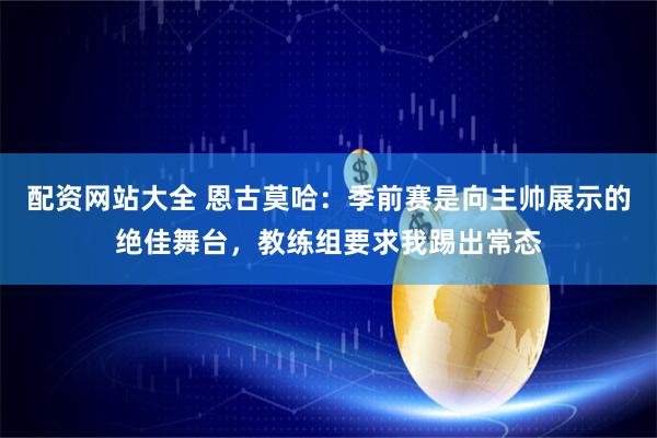 配资网站大全 恩古莫哈：季前赛是向主帅展示的绝佳舞台，教练组要求我踢出常态