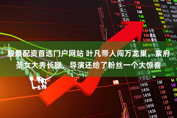 股票配资首选门户网站 叶凡带人闯万龙巢,紫府圣女大秀长腿,导演还给了粉丝一个大惊喜