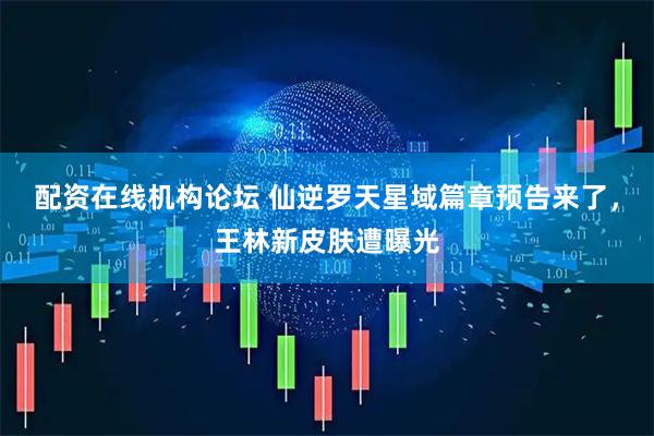 配资在线机构论坛 仙逆罗天星域篇章预告来了，王林新皮肤遭曝光