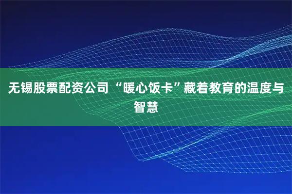 无锡股票配资公司 “暖心饭卡”藏着教育的温度与智慧