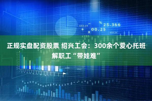 正规实盘配资股票 绍兴工会：300余个爱心托班解职工“带娃难”